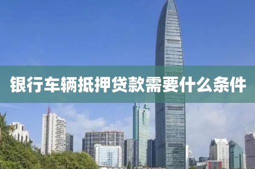 银行车辆抵押贷款需要什么条件