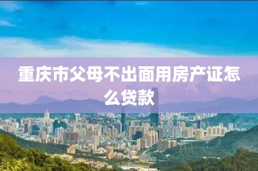 重庆市父母不出面用房产证怎么贷款
