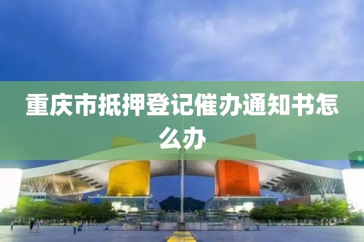 重庆市抵押登记催办通知书怎么办