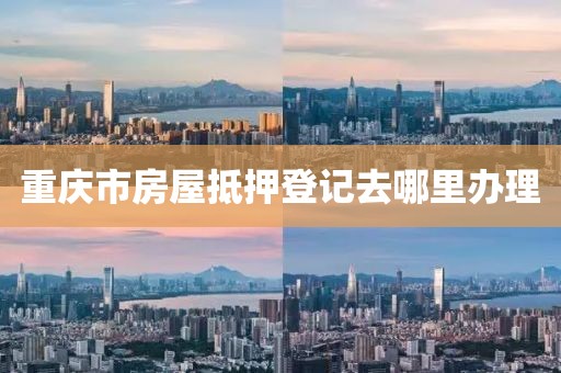 重庆市房屋抵押登记去哪里办理