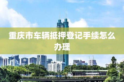 重庆市车辆抵押登记手续怎么办理
