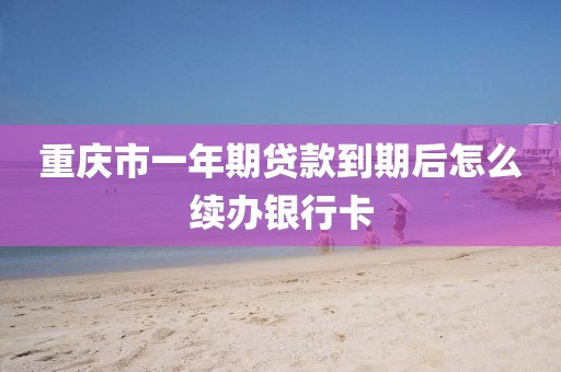 重庆市一年期贷款到期后怎么续办银行卡