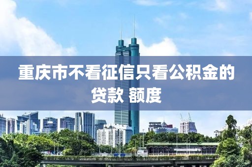 重庆市不看征信只看公积金的贷款 额度