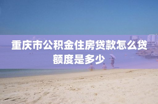 重庆市公积金住房贷款怎么贷额度是多少