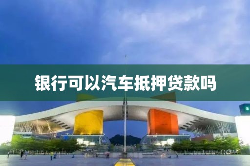 银行可以汽车抵押贷款吗