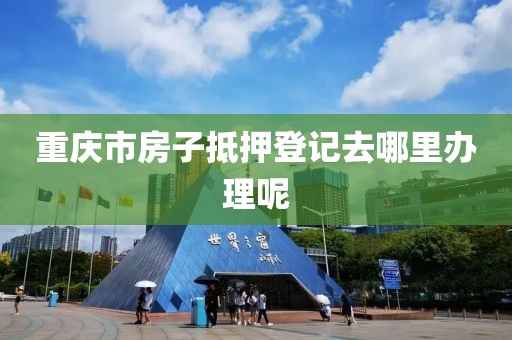 重庆市房子抵押登记去哪里办理呢
