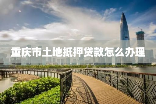 重庆市土地抵押贷款怎么办理
