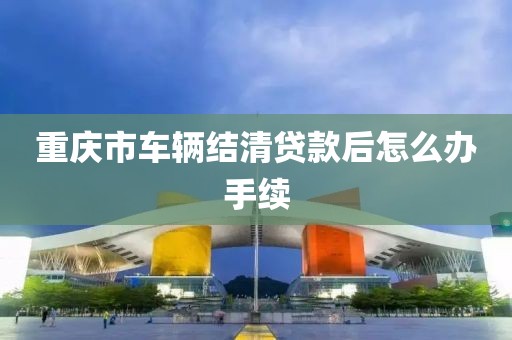 重庆市车辆结清贷款后怎么办手续