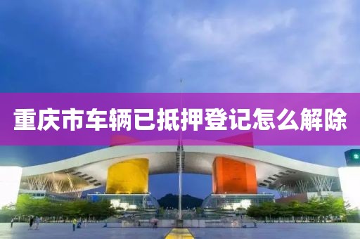 重庆市车辆已抵押登记怎么解除