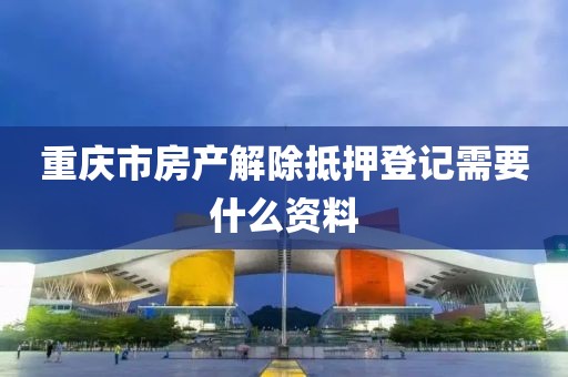 重庆市房产解除抵押登记需要什么资料
