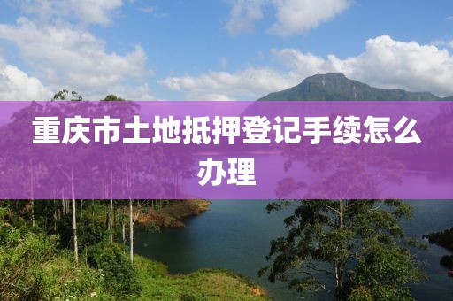 重庆市土地抵押登记手续怎么办理