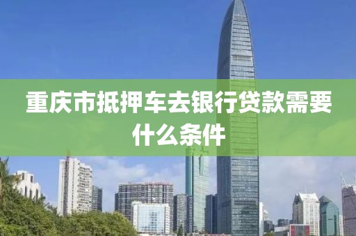 重庆市抵押车去银行贷款需要什么条件