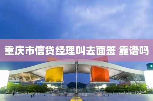 重庆市信贷经理叫去面签 靠谱吗