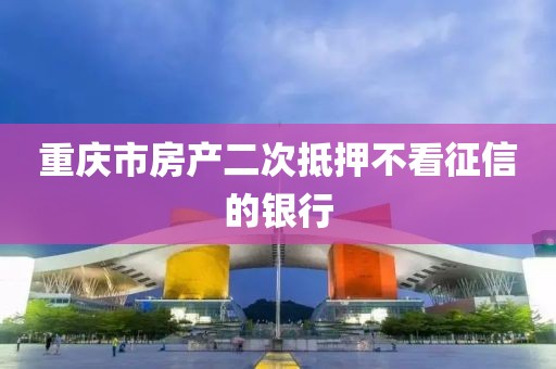重庆市房产二次抵押不看征信的银行