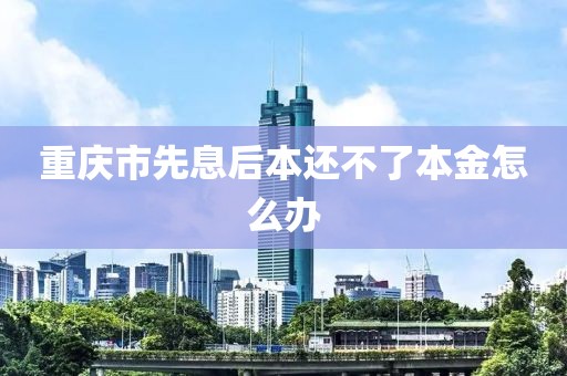 重庆市先息后本还不了本金怎么办