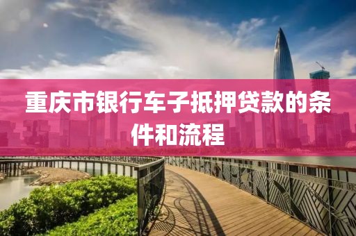 重庆市银行车子抵押贷款的条件和流程