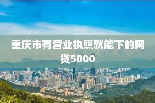 重庆市有营业执照就能下的网贷5000