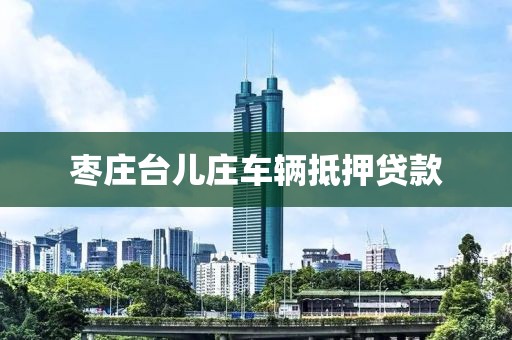 枣庄台儿庄车辆抵押贷款
