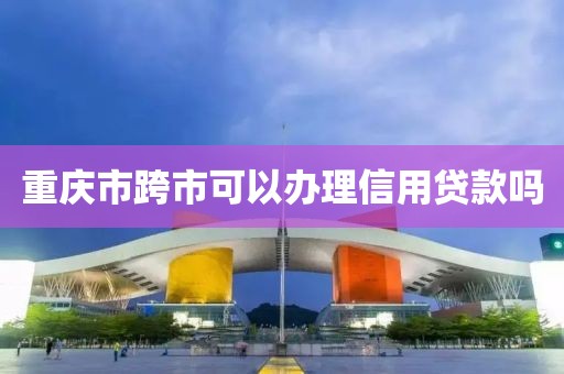 重庆市跨市可以办理信用贷款吗