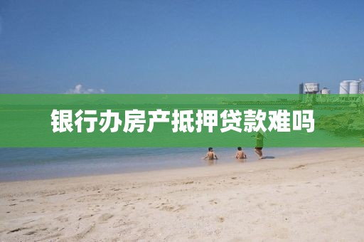 银行办房产抵押贷款难吗