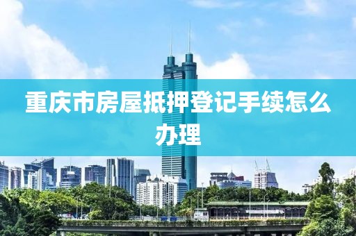 重庆市房屋抵押登记手续怎么办理