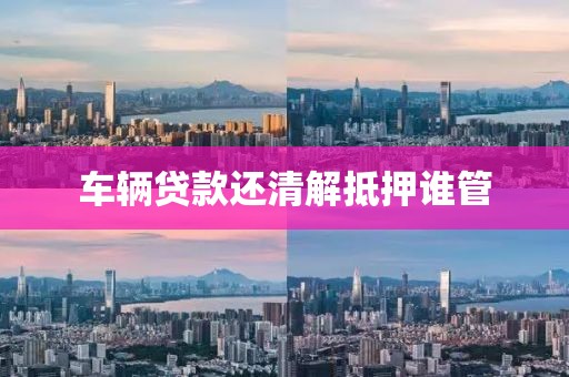 车辆贷款还清解抵押谁管