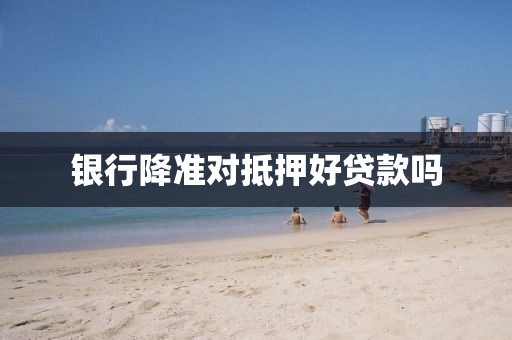 银行降准对抵押好贷款吗
