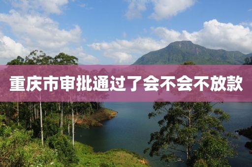 重庆市审批通过了会不会不放款
