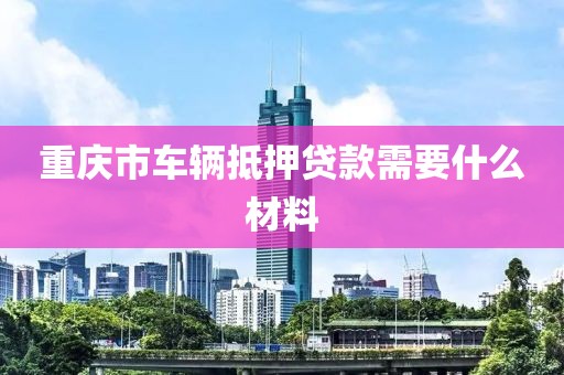 重庆市车辆抵押贷款需要什么材料