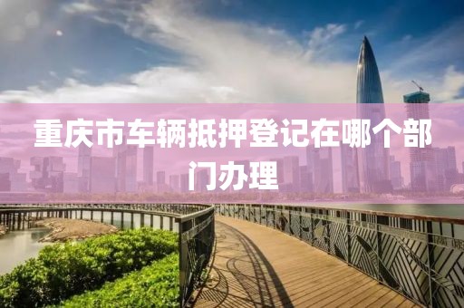 重庆市车辆抵押登记在哪个部门办理