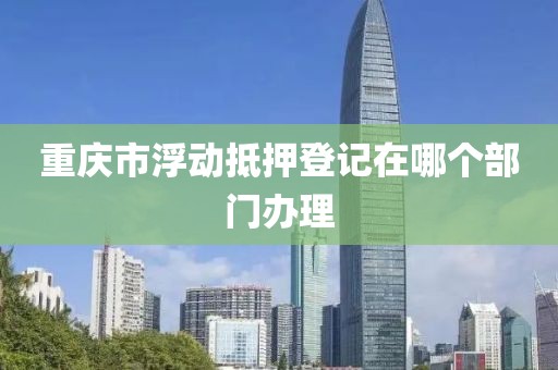 重庆市浮动抵押登记在哪个部门办理