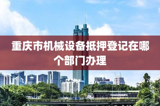 重庆市机械设备抵押登记在哪个部门办理