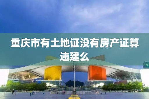 重庆市有土地证没有房产证算违建么