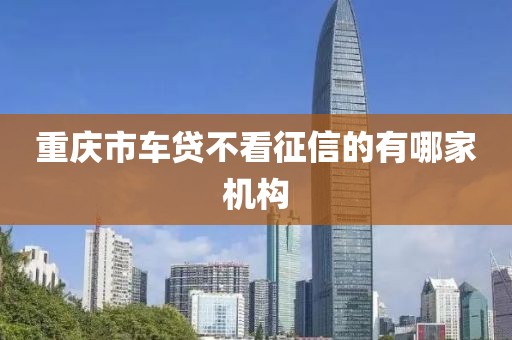 重庆市车贷不看征信的有哪家机构