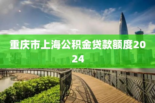 重庆市上海公积金贷款额度2024