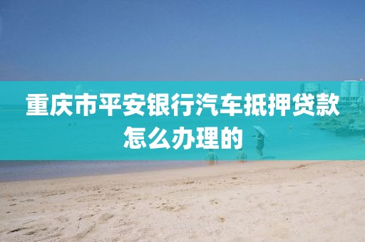 重庆市平安银行汽车抵押贷款怎么办理的